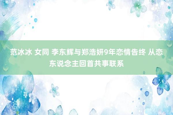 范冰冰 女同 李东辉与郑浩妍9年恋情告终 从恋东说念主回首共事联系