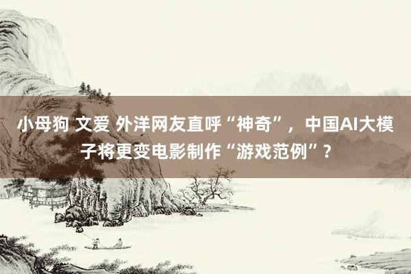 小母狗 文爱 外洋网友直呼“神奇”，中国AI大模子将更变电影制作“游戏范例”？