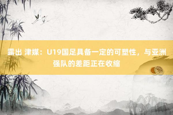 露出 津媒：U19国足具备一定的可塑性，与亚洲强队的差距正在收缩