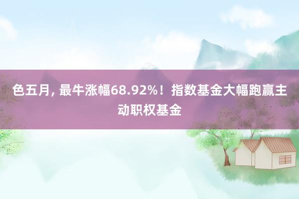 色五月， 最牛涨幅68.92%！指数基金大幅跑赢主动职权基金