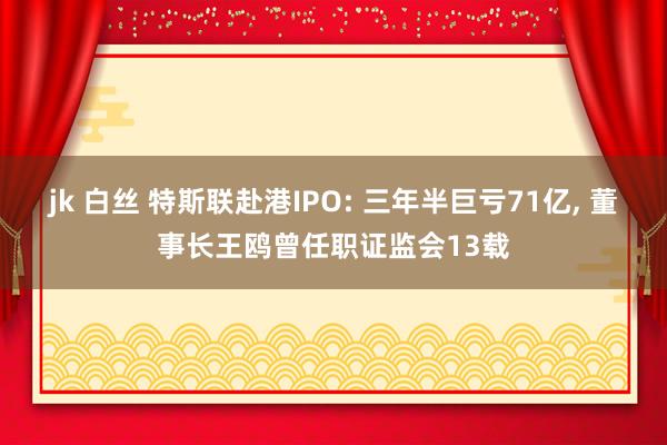 jk 白丝 特斯联赴港IPO: 三年半巨亏71亿， 董事长王鸥曾任职证监会13载