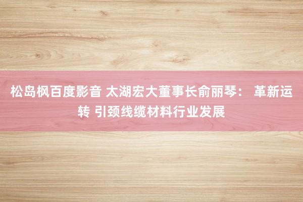 松岛枫百度影音 太湖宏大董事长俞丽琴： 革新运转 引颈线缆材料行业发展