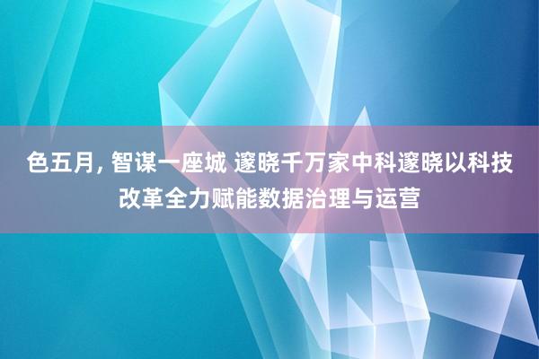 色五月， 智谋一座城 邃晓千万家中科邃晓以科技改革全力赋能数据治理与运营