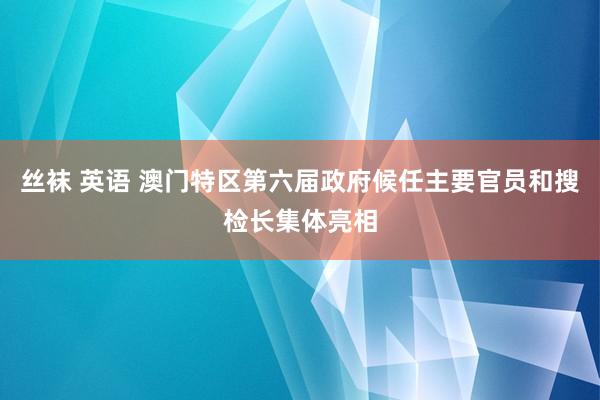 丝袜 英语 澳门特区第六届政府候任主要官员和搜检长集体亮相