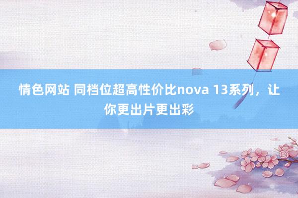 情色网站 同档位超高性价比nova 13系列，让你更出片更出彩