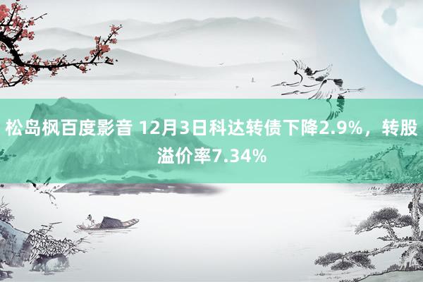 松岛枫百度影音 12月3日科达转债下降2.9%，转股溢价率7.34%