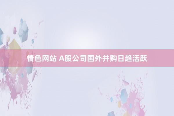 情色网站 A股公司国外并购日趋活跃