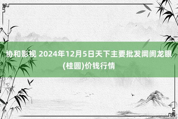 协和影视 2024年12月5日天下主要批发阛阓龙眼(桂圆)价钱行情