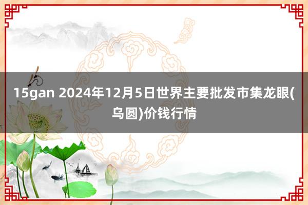 15gan 2024年12月5日世界主要批发市集龙眼(乌圆)价钱行情