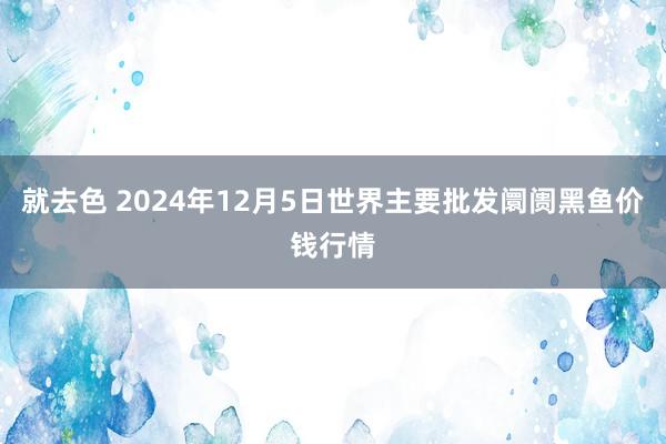 就去色 2024年12月5日世界主要批发阛阓黑鱼价钱行情