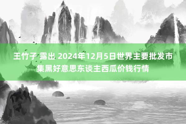 王竹子 露出 2024年12月5日世界主要批发市集黑好意思东谈主西瓜价钱行情