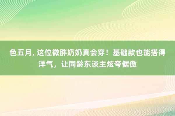 色五月， 这位微胖奶奶真会穿！基础款也能搭得洋气，让同龄东谈主炫夸倨傲