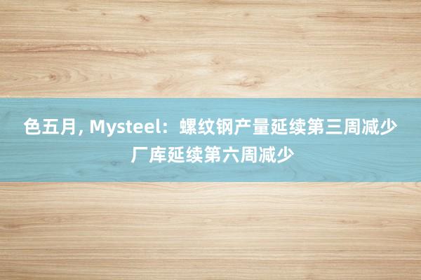 色五月， Mysteel：螺纹钢产量延续第三周减少 厂库延续第六周减少