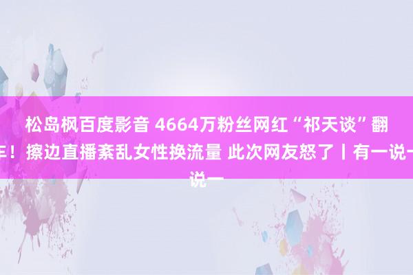 松岛枫百度影音 4664万粉丝网红“祁天谈”翻车！擦边直播紊乱女性换流量 此次网友怒了丨有一说一