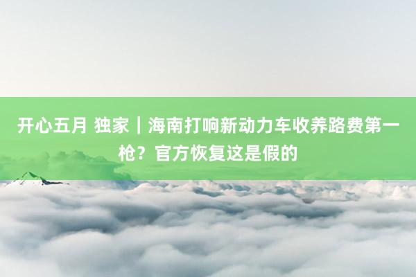 开心五月 独家｜海南打响新动力车收养路费第一枪？官方恢复这是假的