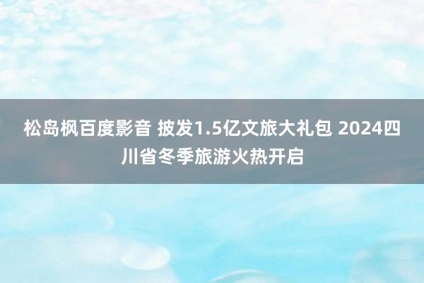 松岛枫百度影音 披发1.5亿文旅大礼包 2024四川省冬季旅游火热开启