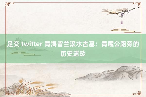 足交 twitter 青海皆兰滚水古墓：青藏公路旁的历史遗珍