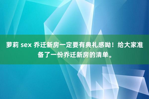 萝莉 sex 乔迁新房一定要有典礼感呦！给大家准备了一份乔迁新房的清单。