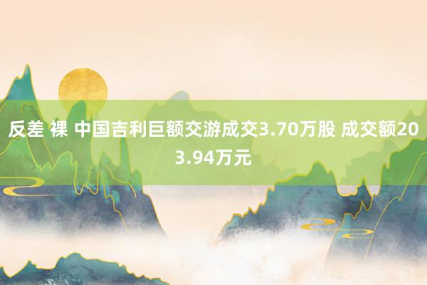 反差 裸 中国吉利巨额交游成交3.70万股 成交额203.94万元