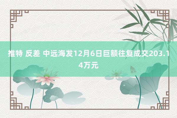 推特 反差 中远海发12月6日巨额往复成交203.14万元