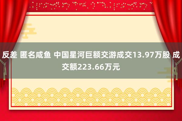 反差 匿名咸鱼 中国星河巨额交游成交13.97万股 成交额223.66万元