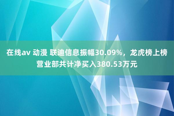 在线av 动漫 联迪信息振幅30.09%，龙虎榜上榜营业部共计净买入380.53万元