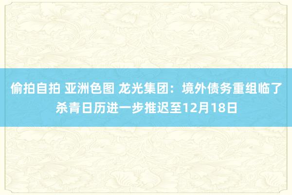 偷拍自拍 亚洲色图 龙光集团：境外债务重组临了杀青日历进一步推迟至12月18日