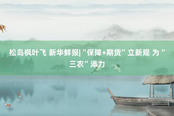 松岛枫叶飞 新华鲜报|“保障+期货”立新规 为“三农”添力