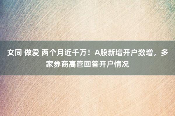 女同 做爱 两个月近千万！A股新增开户激增，多家券商高管回答开户情况