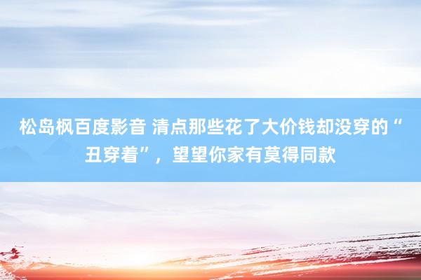 松岛枫百度影音 清点那些花了大价钱却没穿的“丑穿着”，望望你家有莫得同款