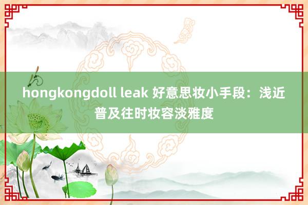 hongkongdoll leak 好意思妆小手段：浅近普及往时妆容淡雅度