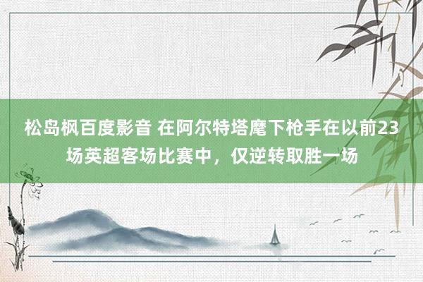 松岛枫百度影音 在阿尔特塔麾下枪手在以前23场英超客场比赛中，仅逆转取胜一场