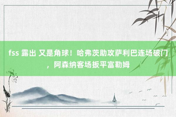 fss 露出 又是角球！哈弗茨助攻萨利巴连场破门，阿森纳客场扳平富勒姆