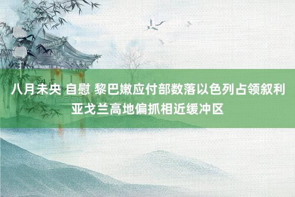 八月未央 自慰 黎巴嫩应付部数落以色列占领叙利亚戈兰高地偏抓相近缓冲区