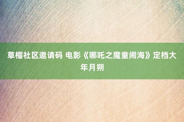 草榴社区邀请码 电影《哪吒之魔童闹海》定档大年月朔