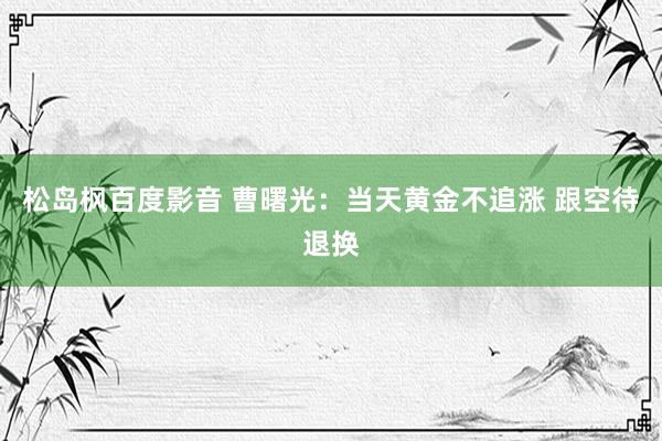 松岛枫百度影音 曹曙光：当天黄金不追涨 跟空待退换