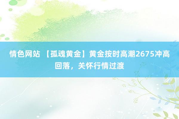 情色网站 【孤魂黄金】黄金按时高潮2675冲高回落，关怀行情过渡