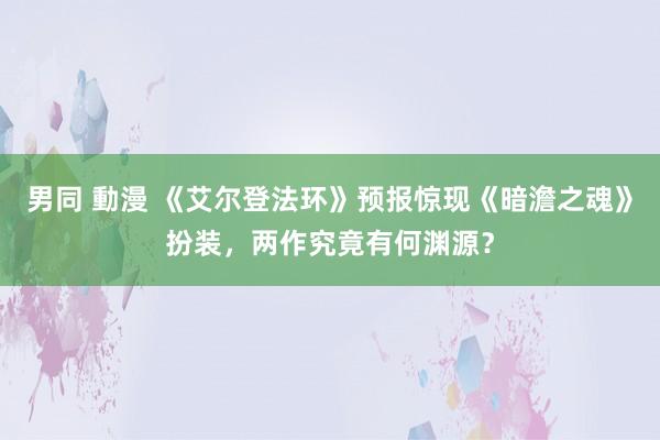 男同 動漫 《艾尔登法环》预报惊现《暗澹之魂》扮装，两作究竟有何渊源？