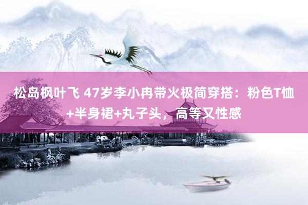 松岛枫叶飞 47岁李小冉带火极简穿搭：粉色T恤+半身裙+丸子头，高等又性感