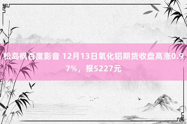 松岛枫百度影音 12月13日氧化铝期货收盘高涨0.97%，报5227元