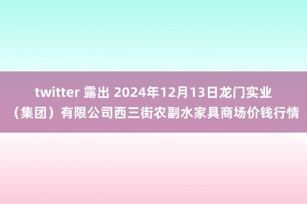 twitter 露出 2024年12月13日龙门实业（集团）有限公司西三街农副水家具商场价钱行情