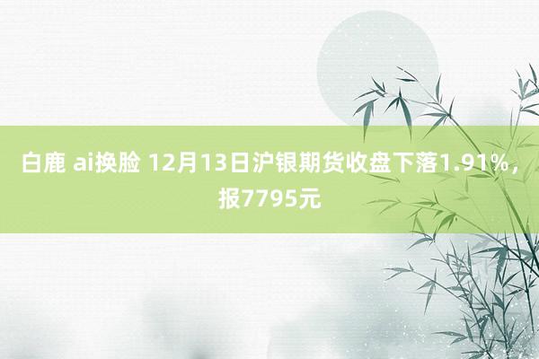 白鹿 ai换脸 12月13日沪银期货收盘下落1.91%，报7795元