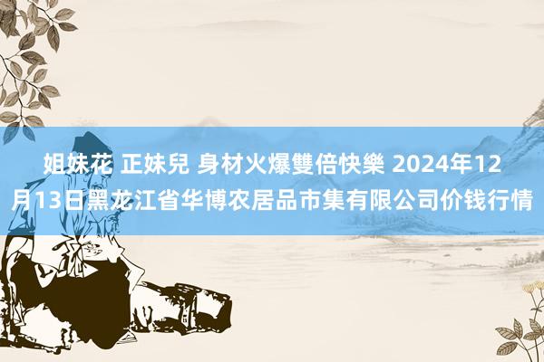 姐妹花 正妹兒 身材火爆雙倍快樂 2024年12月13日黑龙江省华博农居品市集有限公司价钱行情