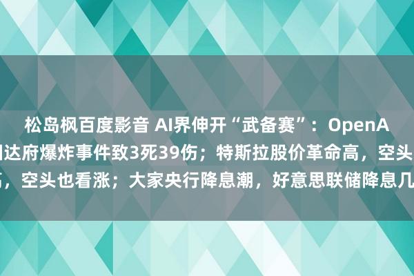 松岛枫百度影音 AI界伸开“武备赛”：OpenAI挑升线路AGI技俩；泰国达府爆炸事件致3死39伤；特斯拉股价革命高，空头也看涨；大家央行降息潮，好意思联储降息几成定局 | 一周国际财经