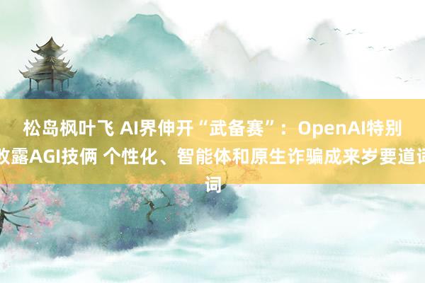 松岛枫叶飞 AI界伸开“武备赛”：OpenAI特别败露AGI技俩 个性化、智能体和原生诈骗成来岁要道词