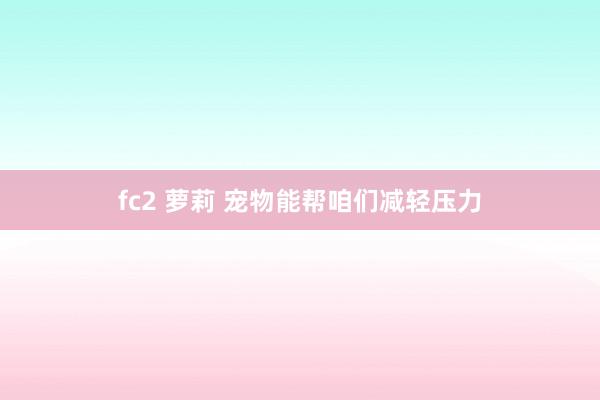 fc2 萝莉 宠物能帮咱们减轻压力