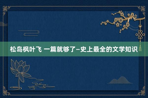 松岛枫叶飞 一篇就够了—史上最全的文学知识