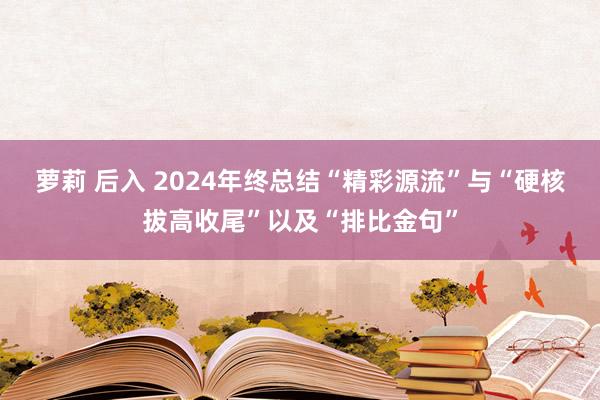 萝莉 后入 2024年终总结“精彩源流”与“硬核拔高收尾”以及“排比金句”