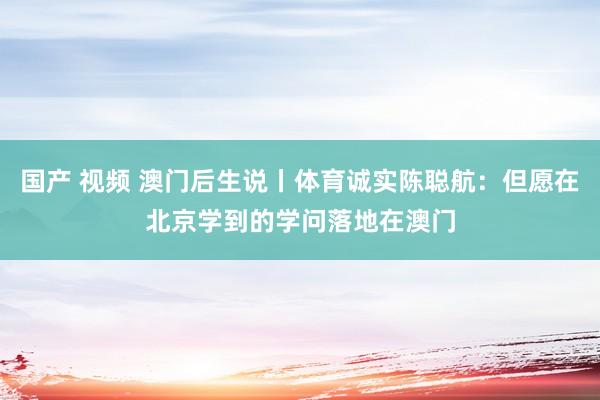 国产 视频 澳门后生说丨体育诚实陈聪航：但愿在北京学到的学问落地在澳门