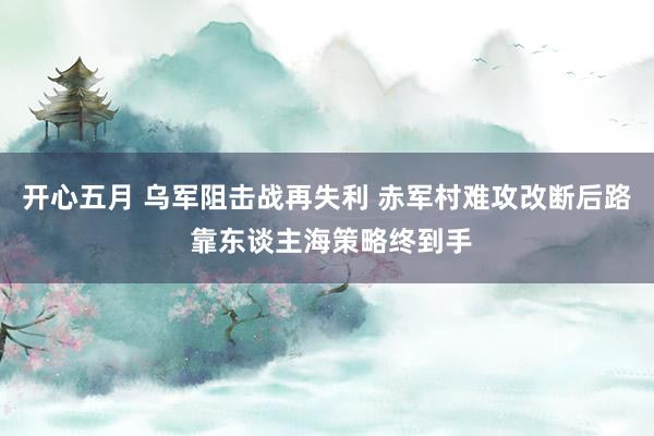 开心五月 乌军阻击战再失利 赤军村难攻改断后路 靠东谈主海策略终到手